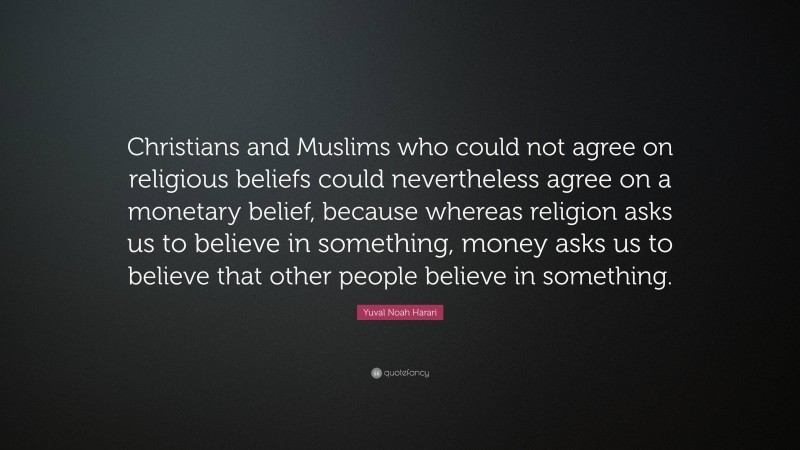 Yuval Noah Harari Quote: “Christians and Muslims who could not agree on religious beliefs could nevertheless agree on a monetary belief, because whereas religion asks us to believe in something, money asks us to believe that other people believe in something.”