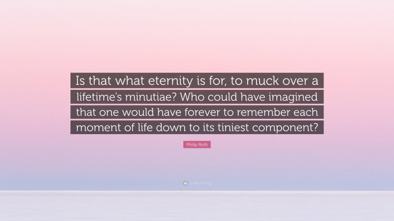 Philip Roth Quote: “Is that what eternity is for, to muck over a lifetime’s minutiae? Who could have imagined that one would have forever to remember each moment of life down to its tiniest component?”