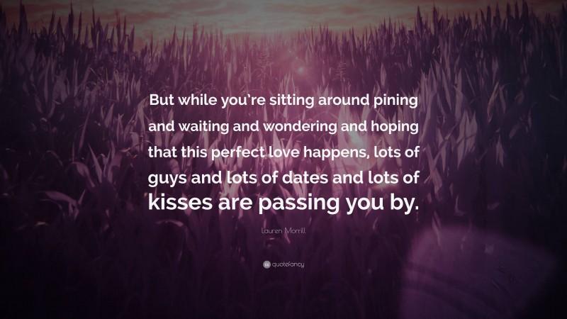 Lauren Morrill Quote: “But while you’re sitting around pining and waiting and wondering and hoping that this perfect love happens, lots of guys and lots of dates and lots of kisses are passing you by.”