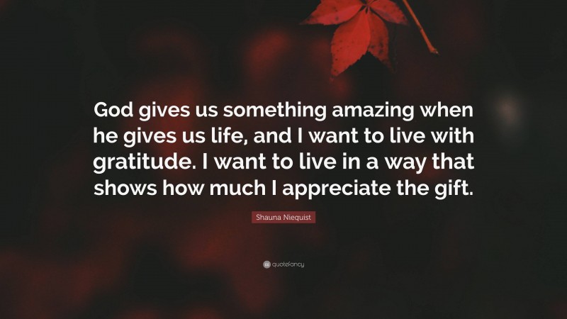 Shauna Niequist Quote: “God gives us something amazing when he gives us life, and I want to live with gratitude. I want to live in a way that shows how much I appreciate the gift.”