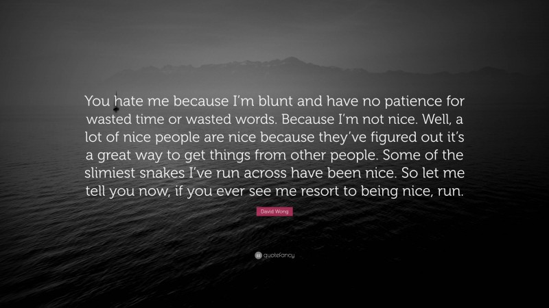 David Wong Quote: “You hate me because I’m blunt and have no patience for wasted time or wasted words. Because I’m not nice. Well, a lot of nice people are nice because they’ve figured out it’s a great way to get things from other people. Some of the slimiest snakes I’ve run across have been nice. So let me tell you now, if you ever see me resort to being nice, run.”