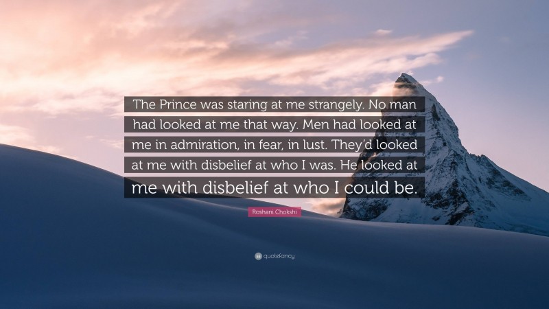 Roshani Chokshi Quote: “The Prince was staring at me strangely. No man had looked at me that way. Men had looked at me in admiration, in fear, in lust. They’d looked at me with disbelief at who I was. He looked at me with disbelief at who I could be.”