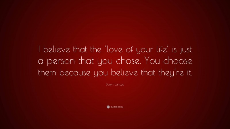 Dawn Lanuza Quote: “I believe that the ‘love of your life’ is just a person that you chose. You choose them because you believe that they’re it.”
