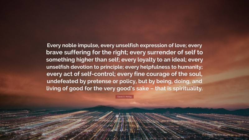 David O. McKay Quote: “Every noble impulse, every unselfish expression of love; every brave suffering for the right; every surrender of self to something higher than self; every loyalty to an ideal; every unselfish devotion to principle; every helpfulness to humanity; every act of self-control; every fine courage of the soul, undefeated by pretense or policy, but by being, doing, and living of good for the very good’s sake – that is spirituality.”