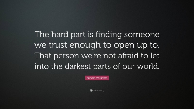 Nicole Williams Quote: “The hard part is finding someone we trust enough to open up to. That person we’re not afraid to let into the darkest parts of our world.”