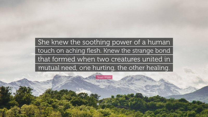 Susan Wiggs Quote: “She knew the soothing power of a human touch on aching flesh. Knew the strange bond that formed when two creatures united in mutual need, one hurting, the other healing.”