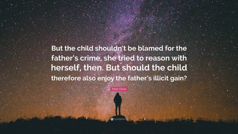 Kiran Desai Quote: “But the child shouldn’t be blamed for the father’s crime, she tried to reason with herself, then. But should the child therefore also enjoy the father’s illicit gain?”