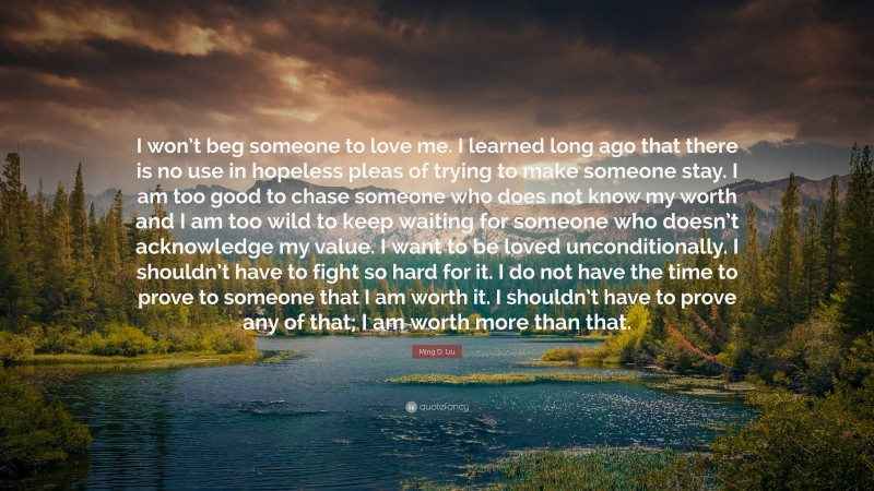 Ming D. Liu Quote: “I won’t beg someone to love me. I learned long ago that there is no use in hopeless pleas of trying to make someone stay. I am too good to chase someone who does not know my worth and I am too wild to keep waiting for someone who doesn’t acknowledge my value. I want to be loved unconditionally. I shouldn’t have to fight so hard for it. I do not have the time to prove to someone that I am worth it. I shouldn’t have to prove any of that; I am worth more than that.”