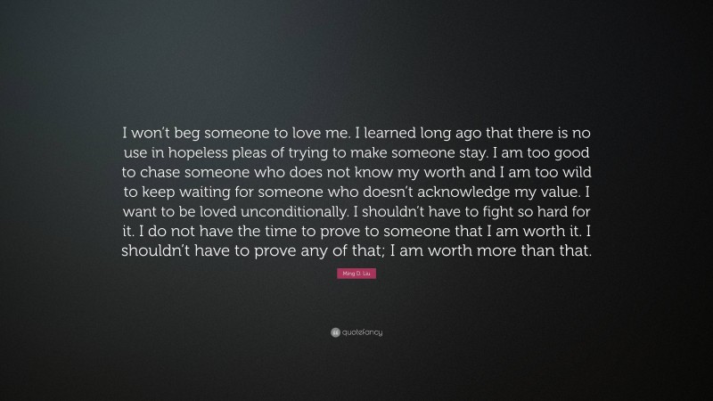 Ming D. Liu Quote: “I won’t beg someone to love me. I learned long ago that there is no use in hopeless pleas of trying to make someone stay. I am too good to chase someone who does not know my worth and I am too wild to keep waiting for someone who doesn’t acknowledge my value. I want to be loved unconditionally. I shouldn’t have to fight so hard for it. I do not have the time to prove to someone that I am worth it. I shouldn’t have to prove any of that; I am worth more than that.”