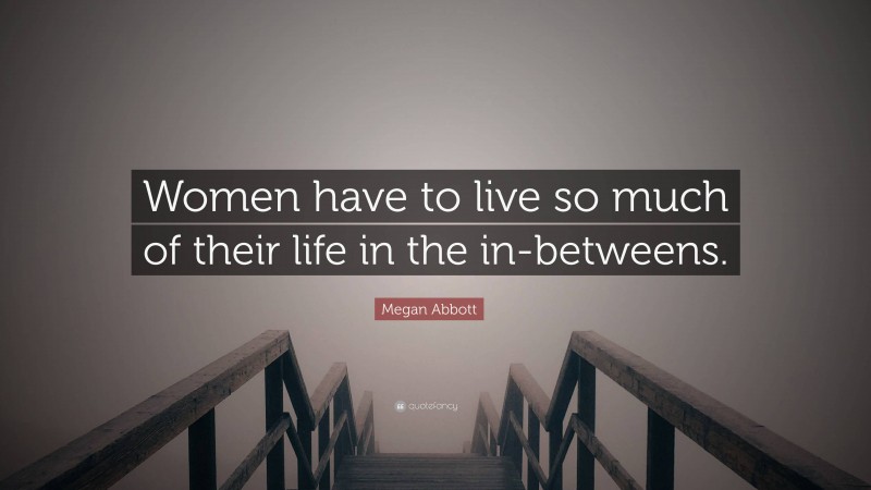 Megan Abbott Quote: “Women have to live so much of their life in the in-betweens.”