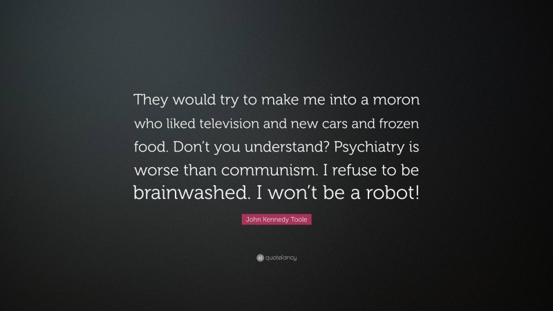 John Kennedy Toole Quote: “They would try to make me into a moron who liked television and new cars and frozen food. Don’t you understand? Psychiatry is worse than communism. I refuse to be brainwashed. I won’t be a robot!”