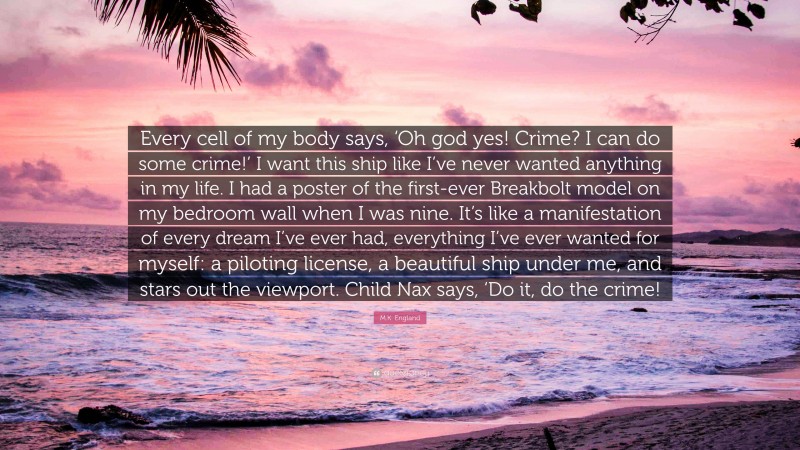 M.K. England Quote: “Every cell of my body says, ‘Oh god yes! Crime? I can do some crime!’ I want this ship like I’ve never wanted anything in my life. I had a poster of the first-ever Breakbolt model on my bedroom wall when I was nine. It’s like a manifestation of every dream I’ve ever had, everything I’ve ever wanted for myself: a piloting license, a beautiful ship under me, and stars out the viewport. Child Nax says, ‘Do it, do the crime!”