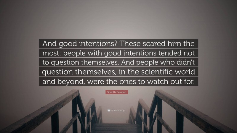 Shanthi Sekaran Quote: “And good intentions? These scared him the most: people with good intentions tended not to question themselves. And people who didn’t question themselves, in the scientific world and beyond, were the ones to watch out for.”