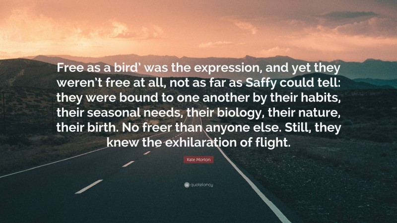 Kate Morton Quote: “Free as a bird’ was the expression, and yet they weren’t free at all, not as far as Saffy could tell: they were bound to one another by their habits, their seasonal needs, their biology, their nature, their birth. No freer than anyone else. Still, they knew the exhilaration of flight.”