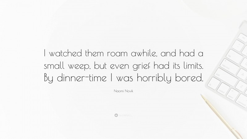 Naomi Novik Quote: “I watched them roam awhile, and had a small weep, but even grief had its limits. By dinner-time I was horribly bored.”