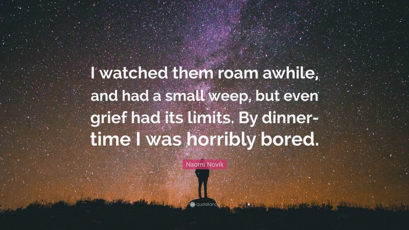 Naomi Novik Quote: “I watched them roam awhile, and had a small weep, but even grief had its limits. By dinner-time I was horribly bored.”