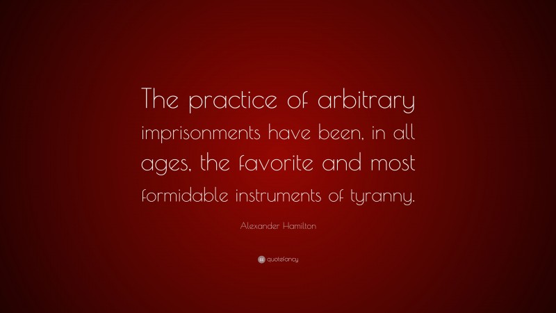 Alexander Hamilton Quote: “The practice of arbitrary imprisonments have been, in all ages, the favorite and most formidable instruments of tyranny.”