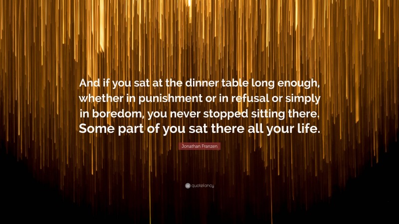 Jonathan Franzen Quote: “And if you sat at the dinner table long enough, whether in punishment or in refusal or simply in boredom, you never stopped sitting there. Some part of you sat there all your life.”