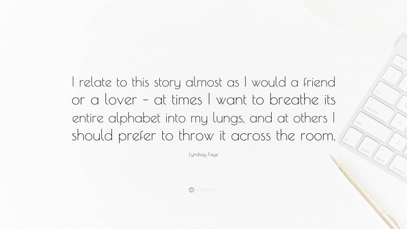 Lyndsay Faye Quote: “I relate to this story almost as I would a friend or a lover – at times I want to breathe its entire alphabet into my lungs, and at others I should prefer to throw it across the room.”