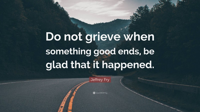 Jeffrey Fry Quote: “Do not grieve when something good ends, be glad that it happened.”