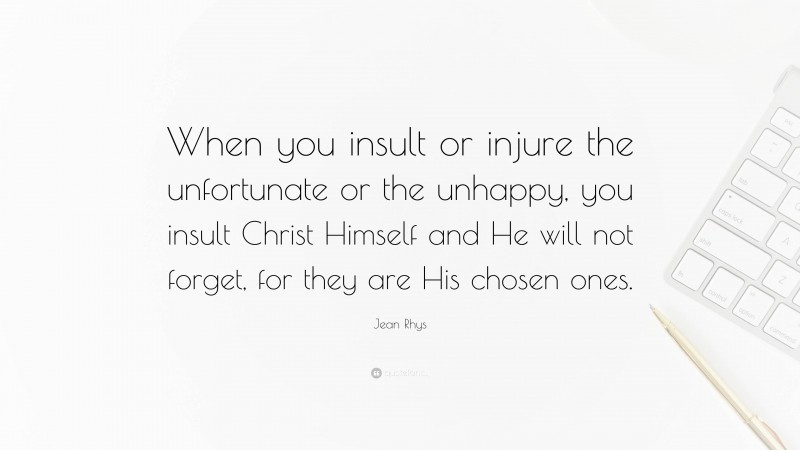 Jean Rhys Quote: “When you insult or injure the unfortunate or the unhappy, you insult Christ Himself and He will not forget, for they are His chosen ones.”