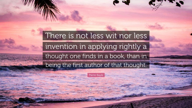 Pierre Bayle Quote: “There is not less wit nor less invention in applying rightly a thought one finds in a book, than in being the first author of that thought.”