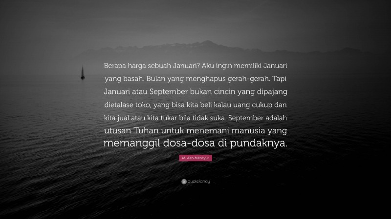 M. Aan Mansyur Quote: “Berapa harga sebuah Januari? Aku ingin memiliki Januari yang basah. Bulan yang menghapus gerah-gerah. Tapi Januari atau September bukan cincin yang dipajang dietalase toko, yang bisa kita beli kalau uang cukup dan kita jual atau kita tukar bila tidak suka. September adalah utusan Tuhan untuk menemani manusia yang memanggil dosa-dosa di pundaknya.”