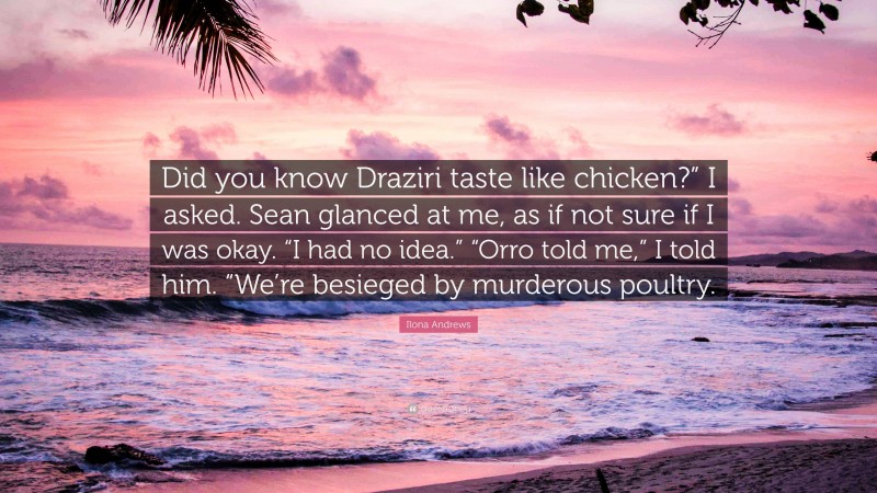 Ilona Andrews Quote: “Did you know Draziri taste like chicken?” I asked. Sean glanced at me, as if not sure if I was okay. “I had no idea.” “Orro told me,” I told him. “We’re besieged by murderous poultry.”