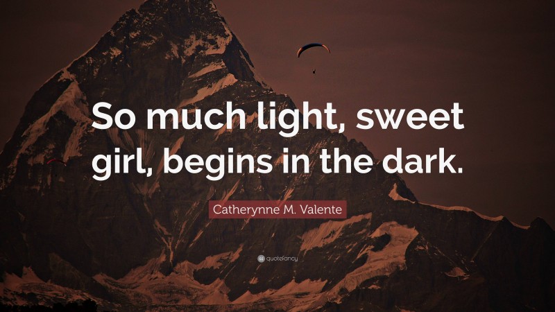 Catherynne M. Valente Quote: “So much light, sweet girl, begins in the dark.”