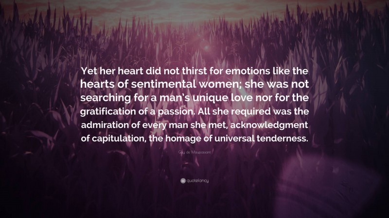 Guy de Maupassant Quote: “Yet her heart did not thirst for emotions like the hearts of sentimental women; she was not searching for a man’s unique love nor for the gratification of a passion. All she required was the admiration of every man she met, acknowledgment of capitulation, the homage of universal tenderness.”