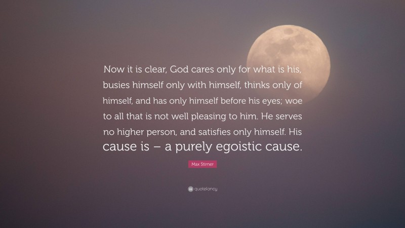 Max Stirner Quote: “Now it is clear, God cares only for what is his, busies himself only with himself, thinks only of himself, and has only himself before his eyes; woe to all that is not well pleasing to him. He serves no higher person, and satisfies only himself. His cause is – a purely egoistic cause.”