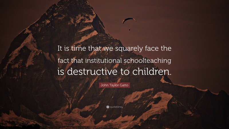 John Taylor Gatto Quote: “It is time that we squarely face the fact that institutional schoolteaching is destructive to children.”