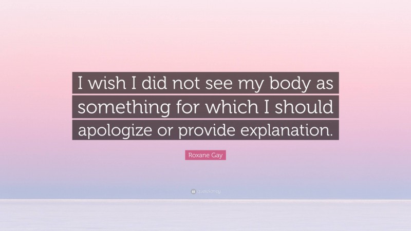 Roxane Gay Quote: “I wish I did not see my body as something for which I should apologize or provide explanation.”