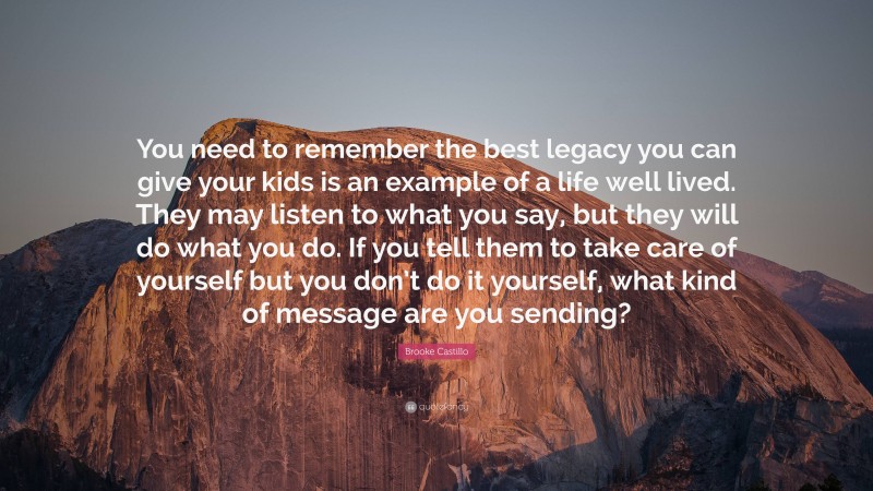 Brooke Castillo Quote: “You need to remember the best legacy you can give your kids is an example of a life well lived. They may listen to what you say, but they will do what you do. If you tell them to take care of yourself but you don’t do it yourself, what kind of message are you sending?”