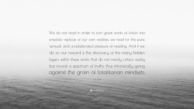 Azar Nafisi Quote: “We do not read in order to turn great works of fiction into simplistic replicas of our own realities, we read for the pure, sensual, and unadulterated pleasure of reading. And if we do so, our reward is the discovery of the many hidden layers within these works that do not merely reflect reality but reveal a spectrum of truths, thus intrinsically going against the grain of totalitarian mindsets.”