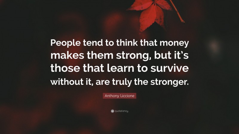 Anthony Liccione Quote: “People tend to think that money makes them strong, but it’s those that learn to survive without it, are truly the stronger.”