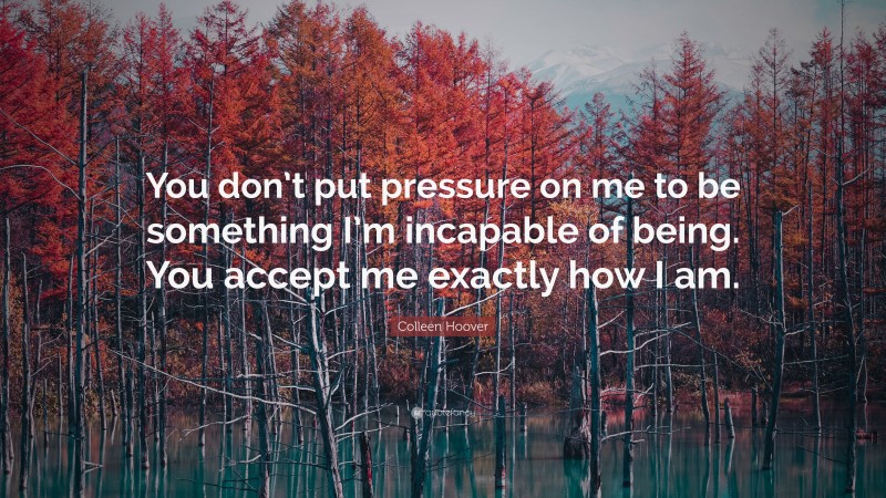 Colleen Hoover Quote: “You don’t put pressure on me to be something I’m incapable of being. You accept me exactly how I am.”