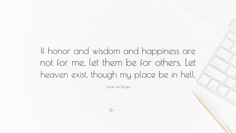 Jorge Luis Borges Quote: “If honor and wisdom and happiness are not for me, let them be for others. Let heaven exist, though my place be in hell.”