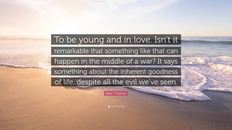 Mark T. Sullivan Quote: “To be young and in love. Isn’t it remarkable that something like that can happen in the middle of a war? It says something about the inherent goodness of life, despite all the evil we’ve seen.”