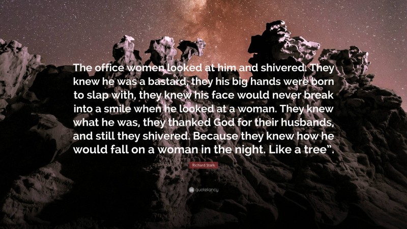 Richard Stark Quote: “The office women looked at him and shivered. They knew he was a bastard, they his big hands were born to slap with, they knew his face would never break into a smile when he looked at a woman. They knew what he was, they thanked God for their husbands, and still they shivered. Because they knew how he would fall on a woman in the night. Like a tree”.”