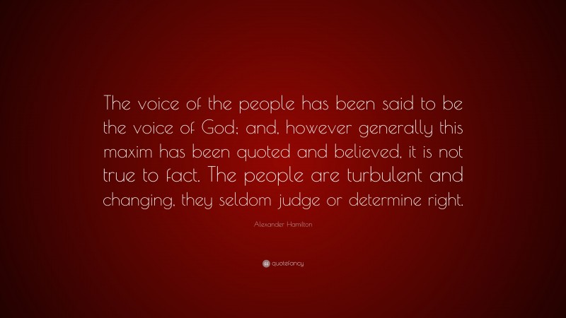 Alexander Hamilton Quote: “The voice of the people has been said to be the voice of God; and, however generally this maxim has been quoted and believed, it is not true to fact. The people are turbulent and changing, they seldom judge or determine right.”
