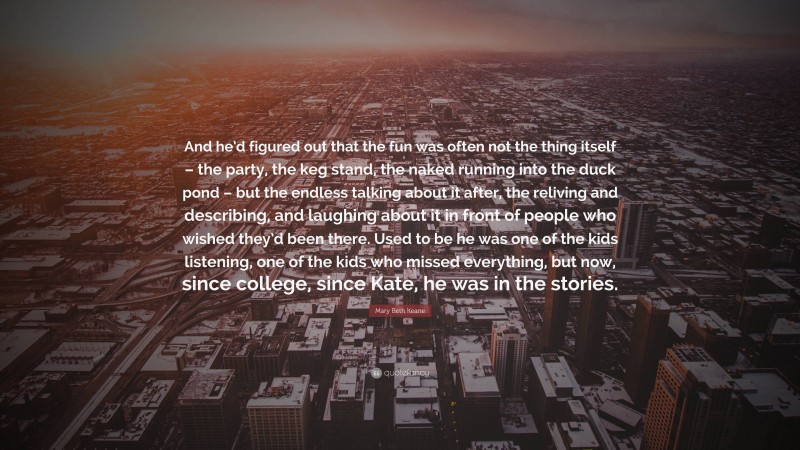 Mary Beth Keane Quote: “And he’d figured out that the fun was often not the thing itself – the party, the keg stand, the naked running into the duck pond – but the endless talking about it after, the reliving and describing, and laughing about it in front of people who wished they’d been there. Used to be he was one of the kids listening, one of the kids who missed everything, but now, since college, since Kate, he was in the stories.”