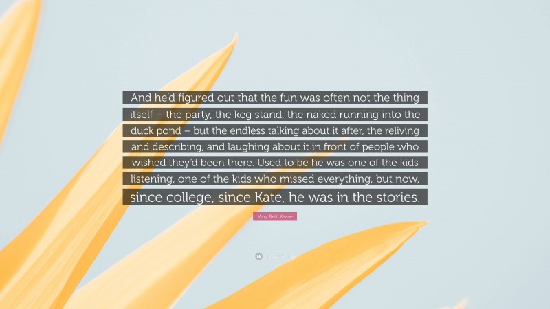 Mary Beth Keane Quote: “And he’d figured out that the fun was often not the thing itself – the party, the keg stand, the naked running into the duck pond – but the endless talking about it after, the reliving and describing, and laughing about it in front of people who wished they’d been there. Used to be he was one of the kids listening, one of the kids who missed everything, but now, since college, since Kate, he was in the stories.”