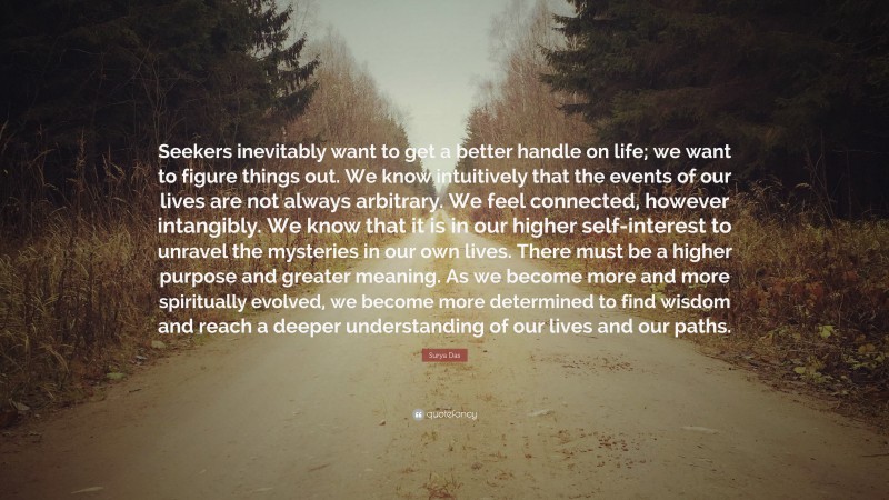 Surya Das Quote: “Seekers inevitably want to get a better handle on life; we want to figure things out. We know intuitively that the events of our lives are not always arbitrary. We feel connected, however intangibly. We know that it is in our higher self-interest to unravel the mysteries in our own lives. There must be a higher purpose and greater meaning. As we become more and more spiritually evolved, we become more determined to find wisdom and reach a deeper understanding of our lives and our paths.”