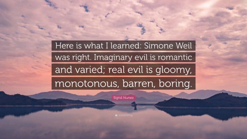 Sigrid Nunez Quote: “Here is what I learned: Simone Weil was right. Imaginary evil is romantic and varied; real evil is gloomy, monotonous, barren, boring.”