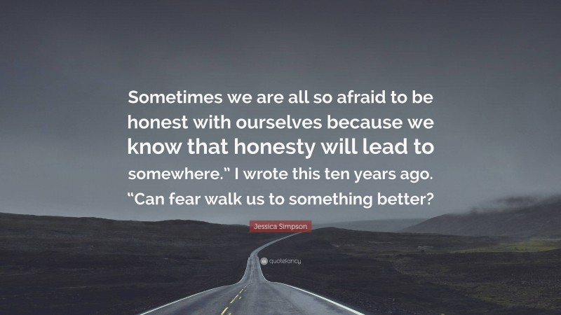 Jessica Simpson Quote: “Sometimes we are all so afraid to be honest with ourselves because we know that honesty will lead to somewhere.” I wrote this ten years ago. “Can fear walk us to something better?”