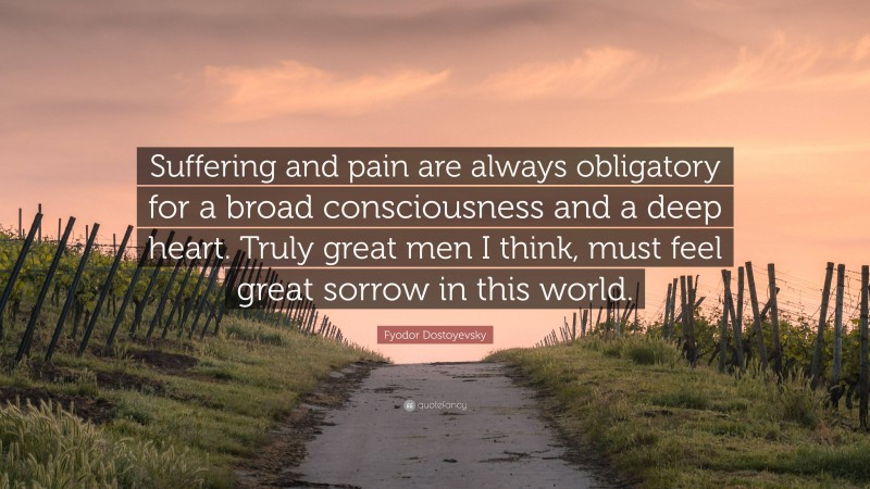 Fyodor Dostoyevsky Quote: “Suffering and pain are always obligatory for a broad consciousness and a deep heart. Truly great men I think, must feel great sorrow in this world.”