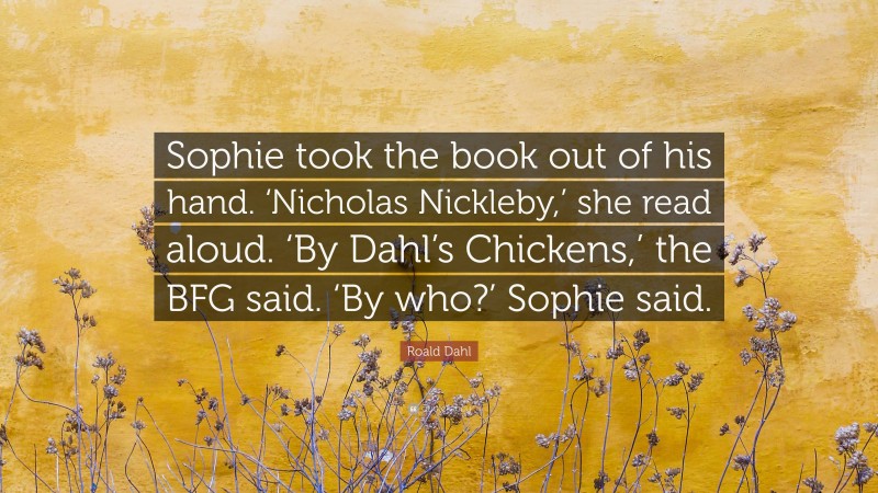 Roald Dahl Quote: “Sophie took the book out of his hand. ‘Nicholas Nickleby,’ she read aloud. ‘By Dahl’s Chickens,’ the BFG said. ‘By who?’ Sophie said.”