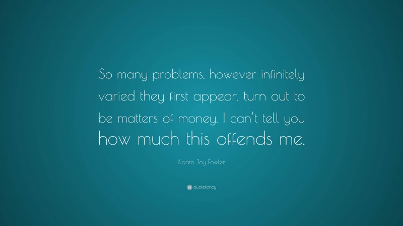 Karen Joy Fowler Quote: “So many problems, however infinitely varied they first appear, turn out to be matters of money. I can’t tell you how much this offends me.”