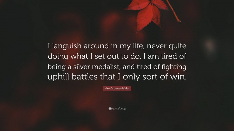 Kim Gruenenfelder Quote: “I languish around in my life, never quite doing what I set out to do. I am tired of being a silver medalist, and tired of fighting uphill battles that I only sort of win.”